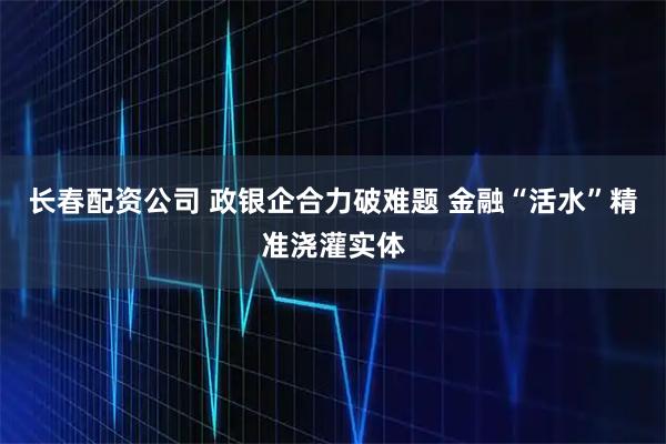 长春配资公司 政银企合力破难题 金融“活水”精准浇灌实体
