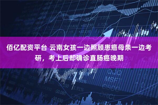 佰亿配资平台 云南女孩一边照顾患癌母亲一边考研，考上后却确诊直肠癌晚期