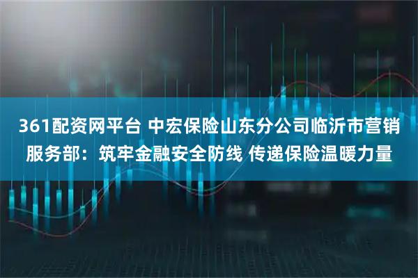 361配资网平台 中宏保险山东分公司临沂市营销服务部：筑牢金融安全防线 传递保险温暖力量
