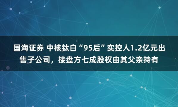 国海证券 中核钛白“95后”实控人1.2亿元出售子公司，接盘方七成股权由其父亲持有