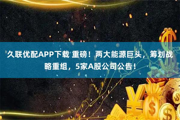 久联优配APP下载 重磅！两大能源巨头，筹划战略重组，5家A股公司公告！