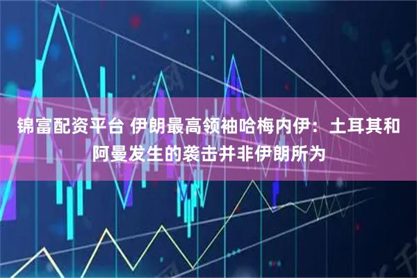 锦富配资平台 伊朗最高领袖哈梅内伊：土耳其和阿曼发生的袭击并非伊朗所为