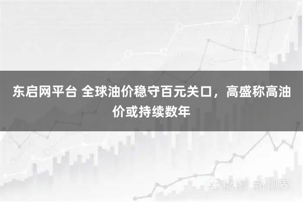 东启网平台 全球油价稳守百元关口，高盛称高油价或持续数年