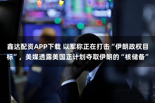 鑫达配资APP下载 以军称正在打击“伊朗政权目标”，美媒透露美国正计划夺取伊朗的“核储备”