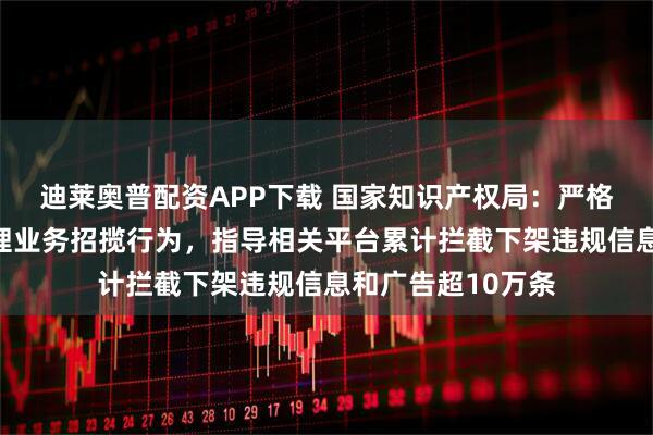 迪莱奥普配资APP下载 国家知识产权局：严格规范互联网上代理业务招揽行为，指导相关平台累计拦截下架违规信息和广告超10万条