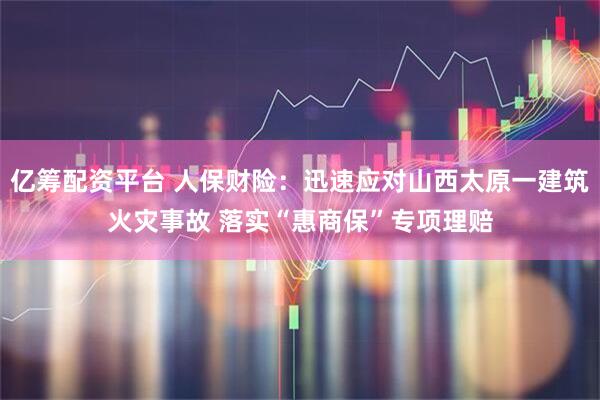 亿筹配资平台 人保财险:迅速应对山西太原一建筑火灾事故 落实“惠商保”专项理赔