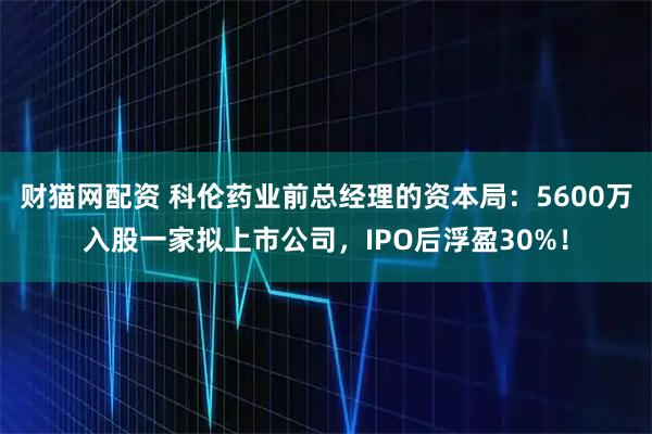 财猫网配资 科伦药业前总经理的资本局:5600万入股一家拟上市公司,IPO后浮盈30%!