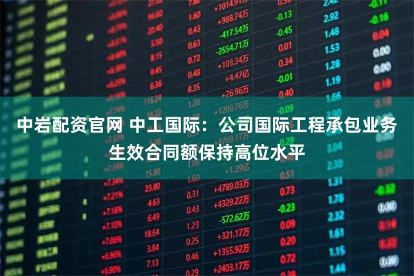 中岩配资官网 中工国际：公司国际工程承包业务生效合同额保持高位水平