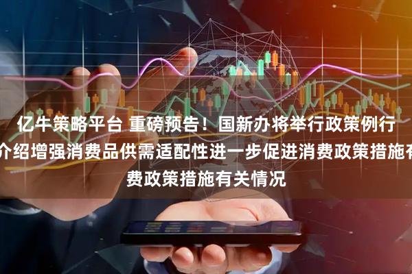 亿牛策略平台 重磅预告！国新办将举行政策例行吹风会 介绍增强消费品供需适配性进一步促进消费政策措施有关情况