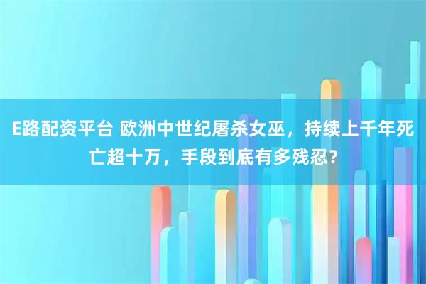 E路配资平台 欧洲中世纪屠杀女巫，持续上千年死亡超十万，手段到底有多残忍？