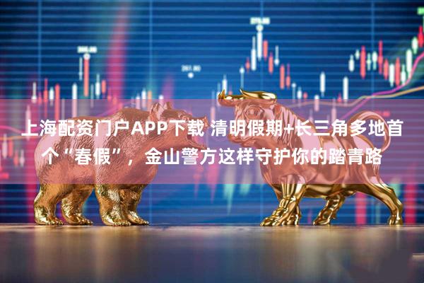 上海配资门户APP下载 清明假期+长三角多地首个“春假”，金山警方这样守护你的踏青路
