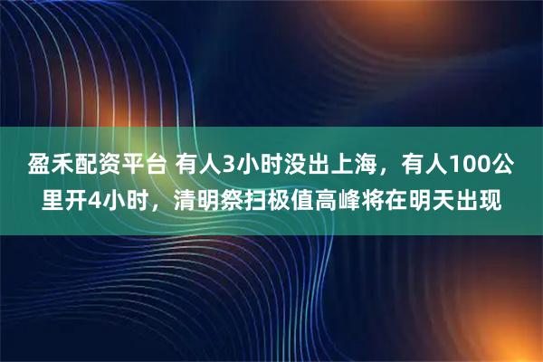 盈禾配资平台 有人3小时没出上海,有人100公里开4小时,清明祭扫极值高峰将在明天出现
