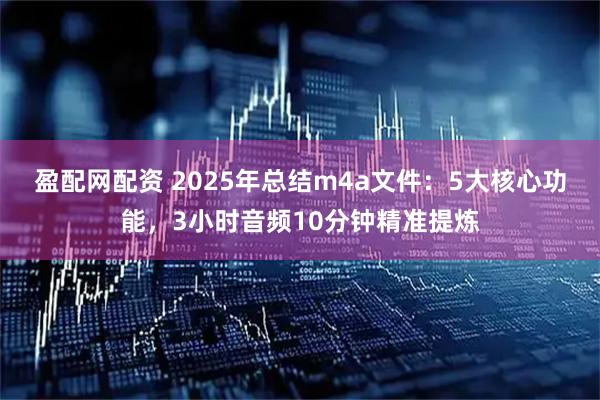 盈配网配资 2025年总结m4a文件：5大核心功能，3小时音频10分钟精准提炼