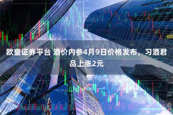 欧皇证券平台 酒价内参4月9日价格发布,习酒君品上涨2元