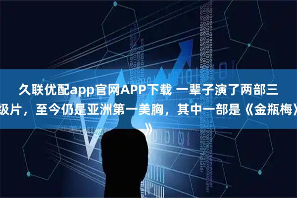 久联优配app官网APP下载 一辈子演了两部三级片，至今仍是亚洲第一美胸，其中一部是《金瓶梅》