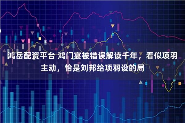 鸿岳配资平台 鸿门宴被错误解读千年，看似项羽主动，恰是刘邦给项羽设的局