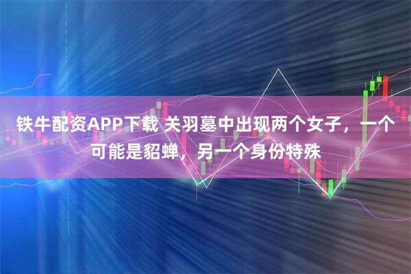 铁牛配资APP下载 关羽墓中出现两个女子，一个可能是貂蝉，另一个身份特殊