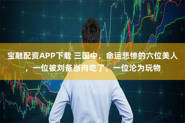 宝融配资APP下载 三国中，命运悲惨的六位美人，一位被刘备当肉吃了，一位沦为玩物