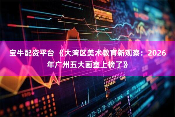 宝牛配资平台 《大湾区美术教育新观察：2026年广州五大画室上榜了》