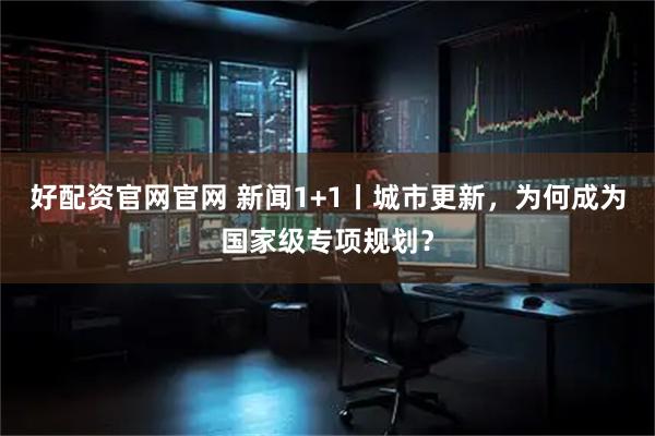 好配资官网官网 新闻1+1丨城市更新，为何成为国家级专项规划？
