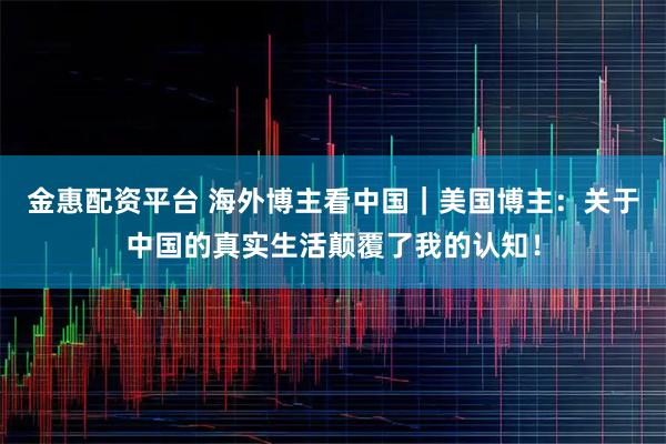 金惠配资平台 海外博主看中国｜美国博主：关于中国的真实生活颠覆了我的认知！