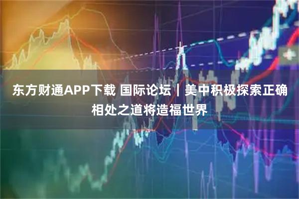 东方财通APP下载 国际论坛｜美中积极探索正确相处之道将造福世界
