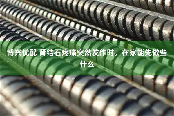 博兴优配 肾结石疼痛突然发作时，在家能先做些什么
