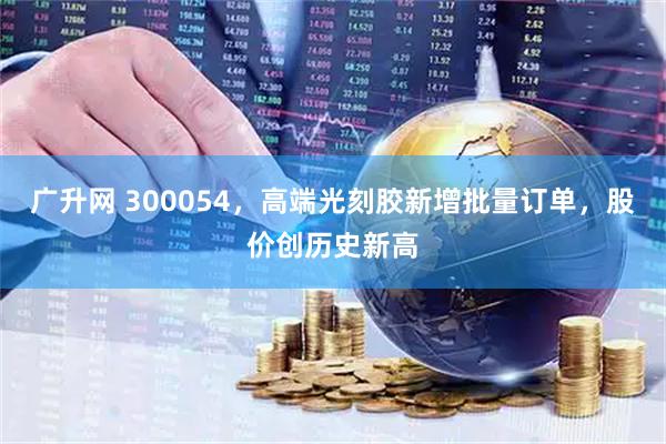广升网 300054，高端光刻胶新增批量订单，股价创历史新高