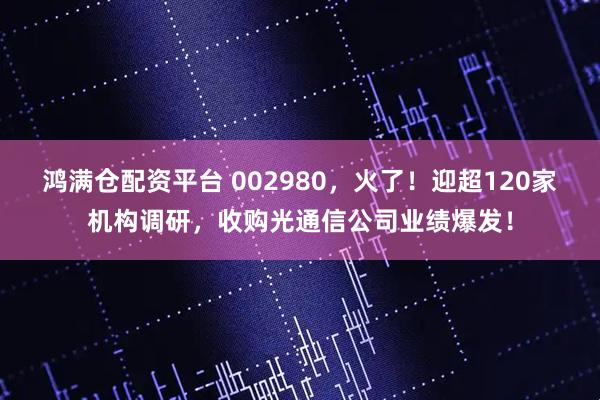 鸿满仓配资平台 002980，火了！迎超120家机构调研，收购光通信公司业绩爆发！