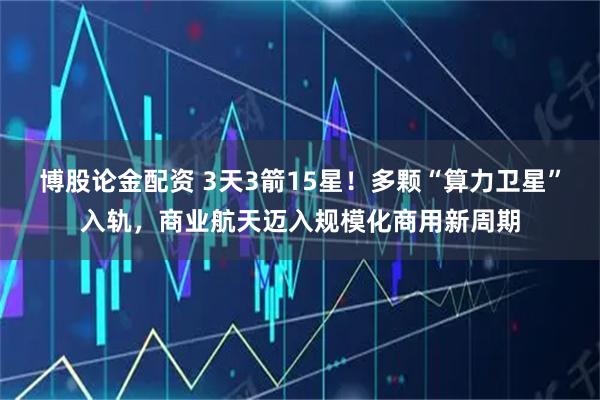 博股论金配资 3天3箭15星!多颗“算力卫星”入轨,商业航天迈入规模化商用新周期