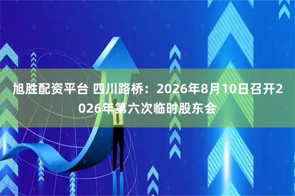 旭胜配资平台 四川路桥：2026年8月10日召开2026年第六次临时股东会