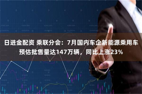 日进金配资 乘联分会：7月国内车企新能源乘用车预估批售量达147万辆，同比上涨23%