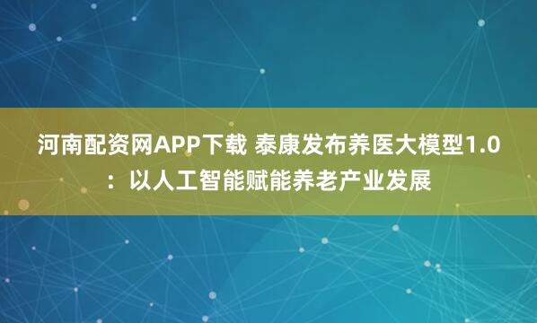 河南配资网APP下载 泰康发布养医大模型1.0：以人工智能赋能养老产业发展