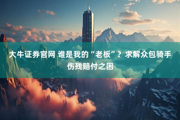 大牛证券官网 谁是我的“老板”？求解众包骑手伤残赔付之困
