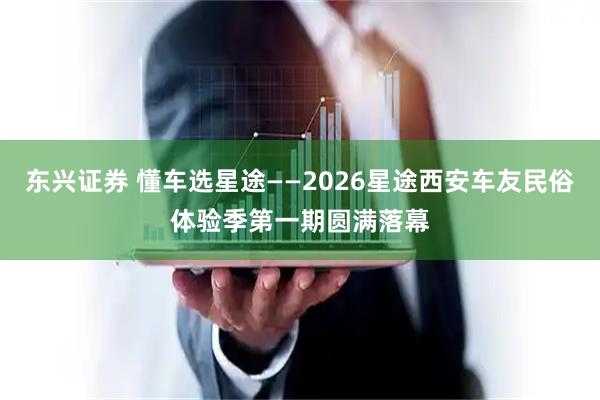 东兴证券 懂车选星途——2026星途西安车友民俗体验季第一期圆满落幕