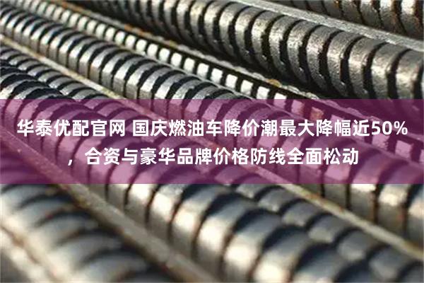 华泰优配官网 国庆燃油车降价潮最大降幅近50%，合资与豪华品牌价格防线全面松动
